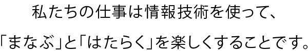 私たちの仕事は情報技術を使って、「まなぶ」と「はたらく」を楽しくすることです。